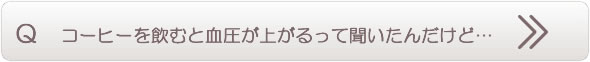 コーヒーを飲むと血圧が上がるって聞いたんだけど…